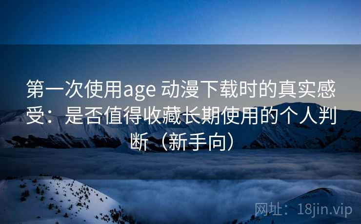 第一次使用age 动漫下载时的真实感受：是否值得收藏长期使用的个人判断（新手向）