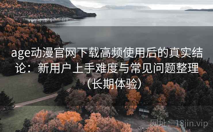 age动漫官网下载高频使用后的真实结论：新用户上手难度与常见问题整理（长期体验）