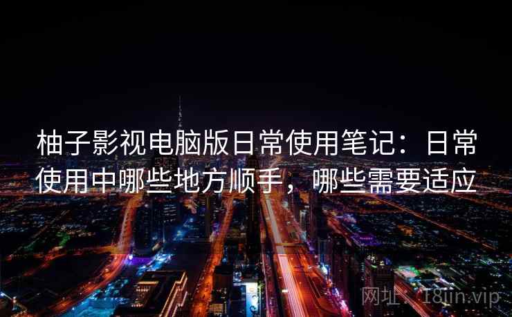 柚子影视电脑版日常使用笔记：日常使用中哪些地方顺手，哪些需要适应