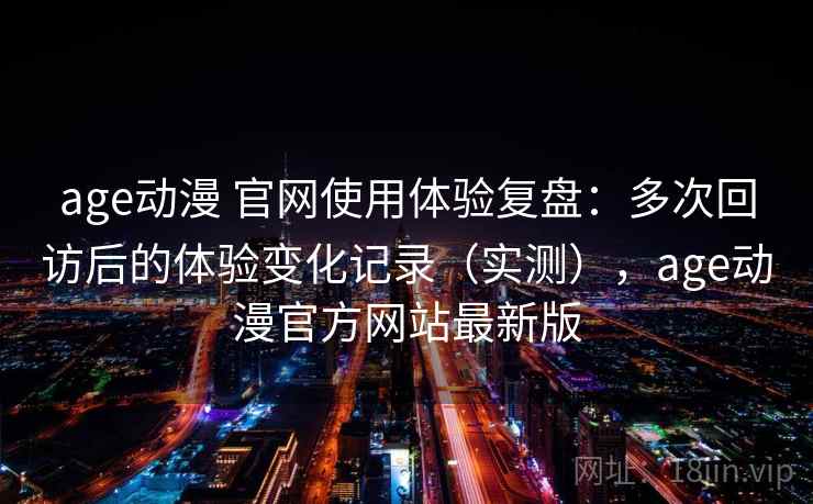 age动漫 官网使用体验复盘：多次回访后的体验变化记录（实测），age动漫官方网站最新版