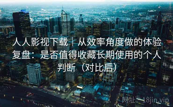 人人影视下载｜从效率角度做的体验复盘：是否值得收藏长期使用的个人判断（对比后）