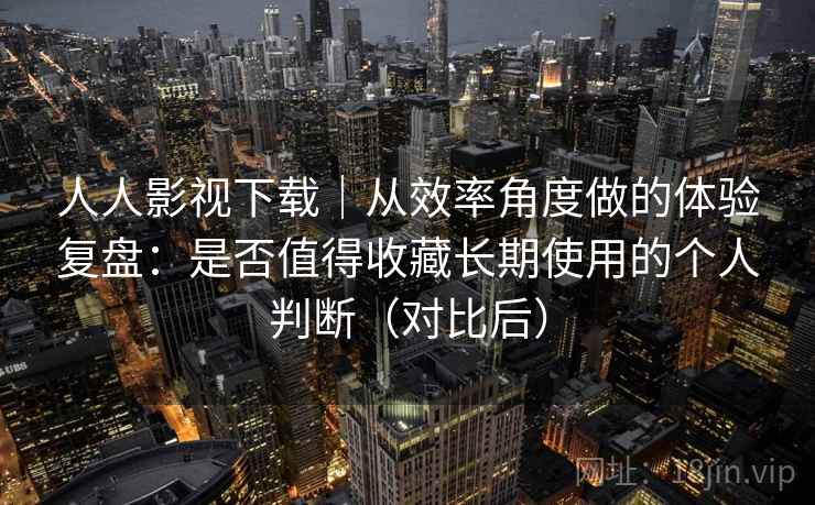 人人影视下载｜从效率角度做的体验复盘：是否值得收藏长期使用的个人判断（对比后）