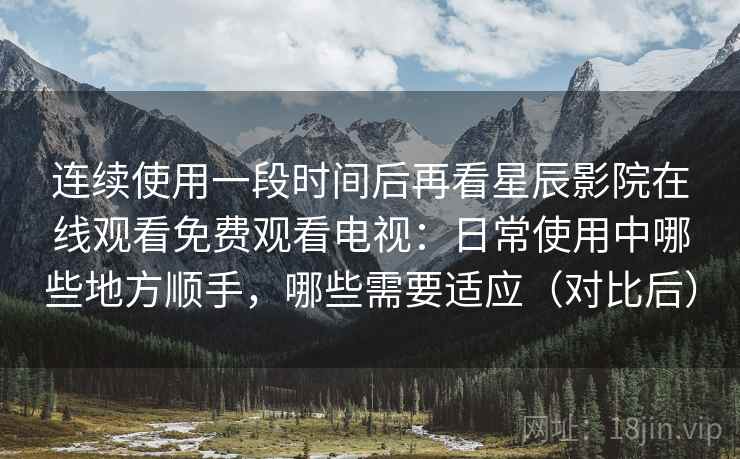 连续使用一段时间后再看星辰影院在线观看免费观看电视：日常使用中哪些地方顺手，哪些需要适应（对比后）