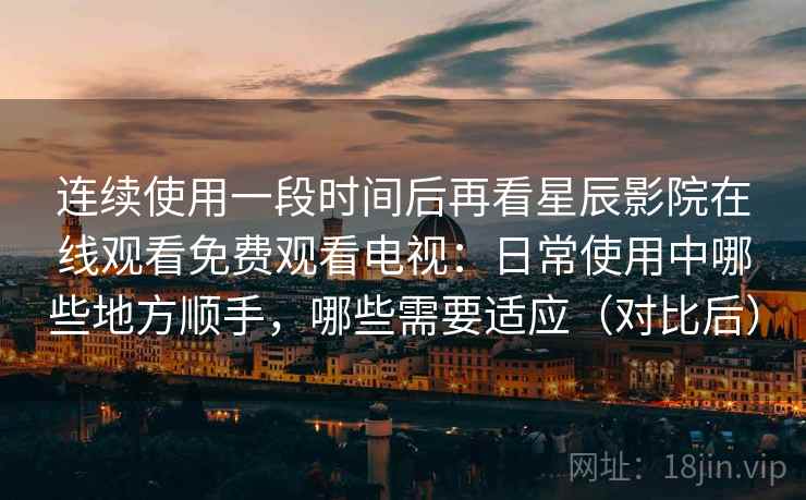 连续使用一段时间后再看星辰影院在线观看免费观看电视：日常使用中哪些地方顺手，哪些需要适应（对比后）