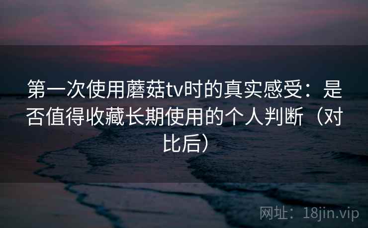 第一次使用蘑菇tv时的真实感受：是否值得收藏长期使用的个人判断（对比后）
