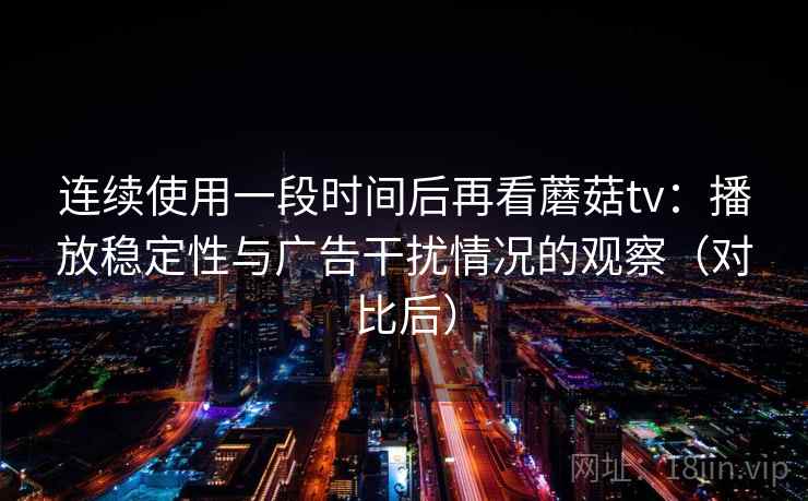 连续使用一段时间后再看蘑菇tv：播放稳定性与广告干扰情况的观察（对比后）