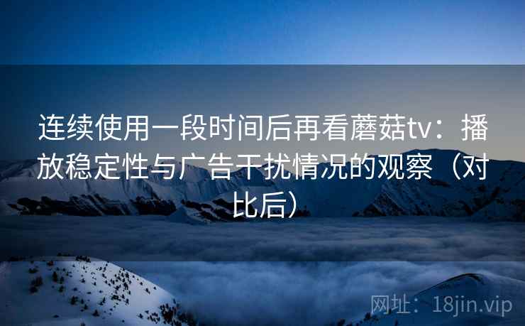 连续使用一段时间后再看蘑菇tv：播放稳定性与广告干扰情况的观察（对比后）