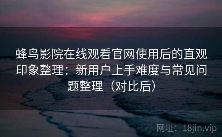 蜂鸟影院在线观看官网使用后的直观印象整理：新用户上手难度与常见问题整理（对比后）