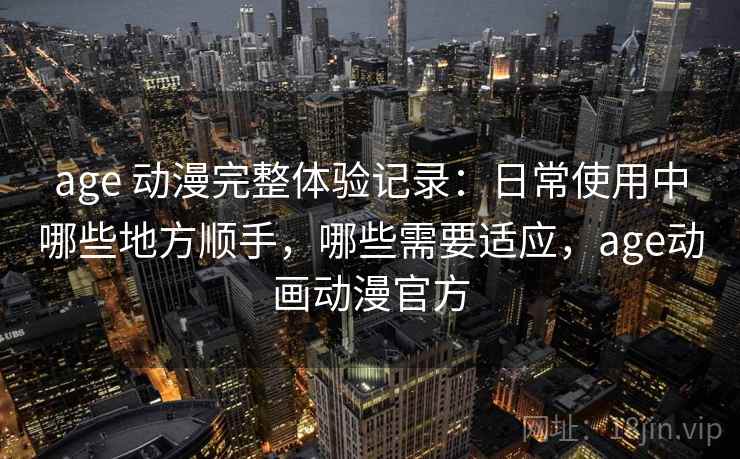 age 动漫完整体验记录：日常使用中哪些地方顺手，哪些需要适应，age动画动漫官方