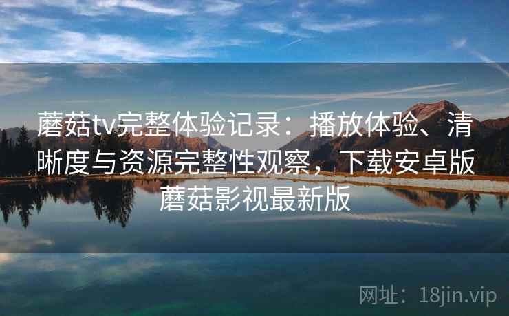 蘑菇tv完整体验记录：播放体验、清晰度与资源完整性观察，下载安卓版蘑菇影视最新版