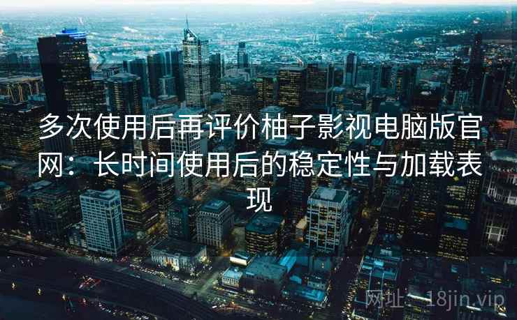 多次使用后再评价柚子影视电脑版官网：长时间使用后的稳定性与加载表现