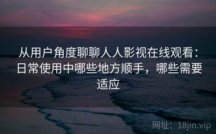 从用户角度聊聊人人影视在线观看：日常使用中哪些地方顺手，哪些需要适应