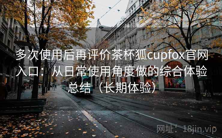 多次使用后再评价茶杯狐cupfox官网入口：从日常使用角度做的综合体验总结（长期体验）