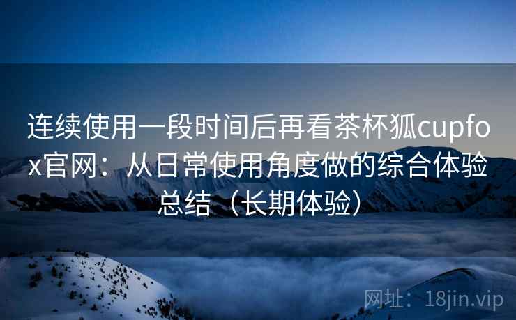 连续使用一段时间后再看茶杯狐cupfox官网：从日常使用角度做的综合体验总结（长期体验）