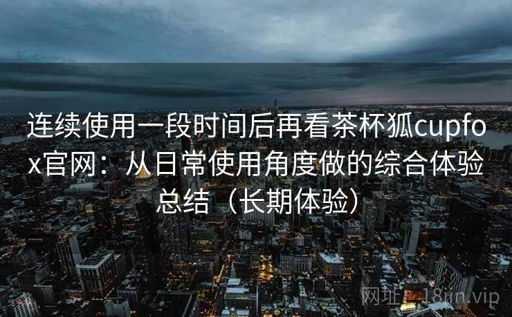 连续使用一段时间后再看茶杯狐cupfox官网：从日常使用角度做的综合体验总结（长期体验）