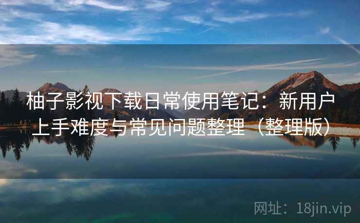 柚子影视下载日常使用笔记：新用户上手难度与常见问题整理（整理版）