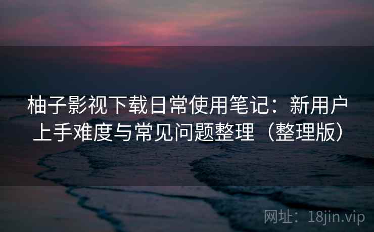 柚子影视下载日常使用笔记：新用户上手难度与常见问题整理（整理版）
