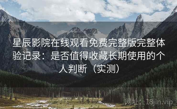 星辰影院在线观看免费完整版完整体验记录：是否值得收藏长期使用的个人判断（实测）