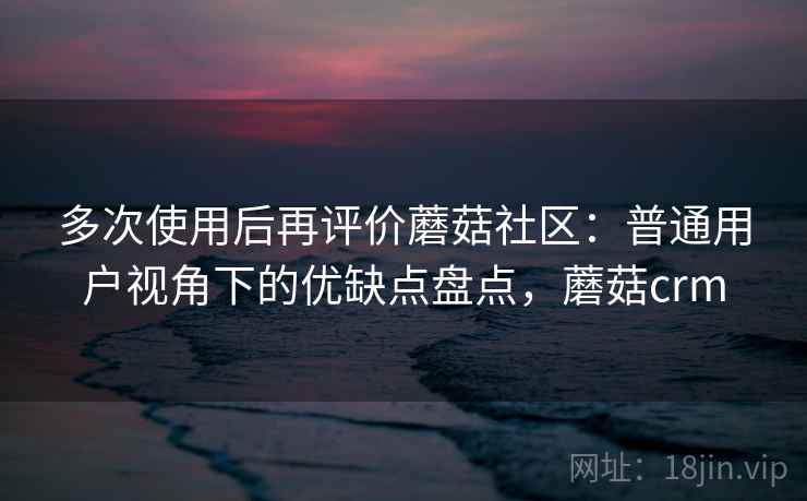 多次使用后再评价蘑菇社区：普通用户视角下的优缺点盘点，蘑菇crm