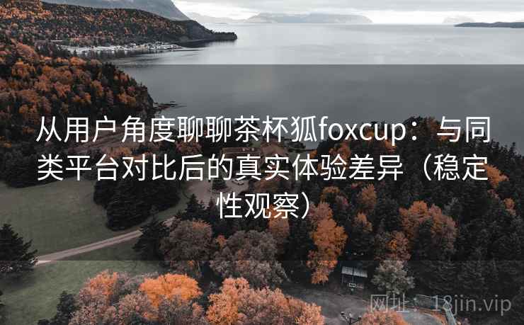 从用户角度聊聊茶杯狐foxcup：与同类平台对比后的真实体验差异（稳定性观察）