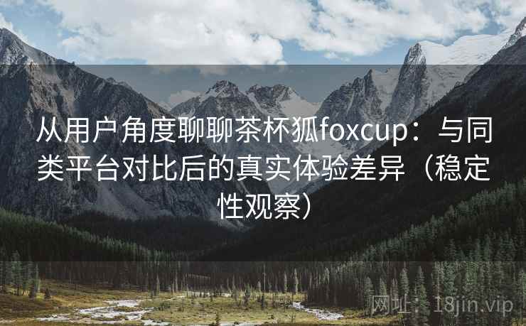 从用户角度聊聊茶杯狐foxcup：与同类平台对比后的真实体验差异（稳定性观察）