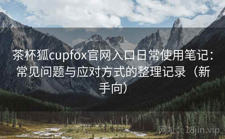 茶杯狐cupfox官网入口日常使用笔记：常见问题与应对方式的整理记录（新手向）