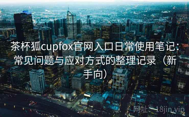 茶杯狐cupfox官网入口日常使用笔记：常见问题与应对方式的整理记录（新手向）