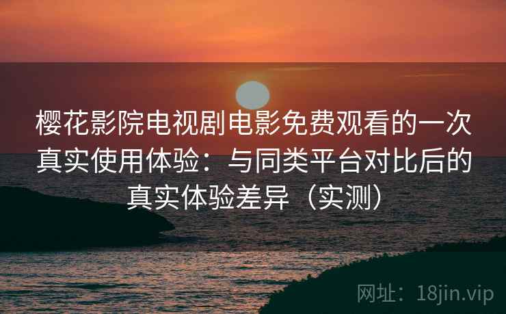 樱花影院电视剧电影免费观看的一次真实使用体验：与同类平台对比后的真实体验差异（实测）