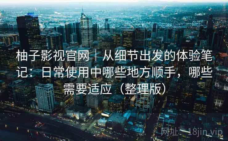 柚子影视官网｜从细节出发的体验笔记：日常使用中哪些地方顺手，哪些需要适应（整理版）