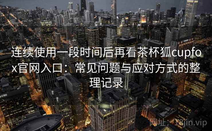 连续使用一段时间后再看茶杯狐cupfox官网入口：常见问题与应对方式的整理记录