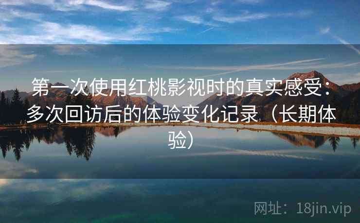 第一次使用红桃影视时的真实感受：多次回访后的体验变化记录（长期体验）