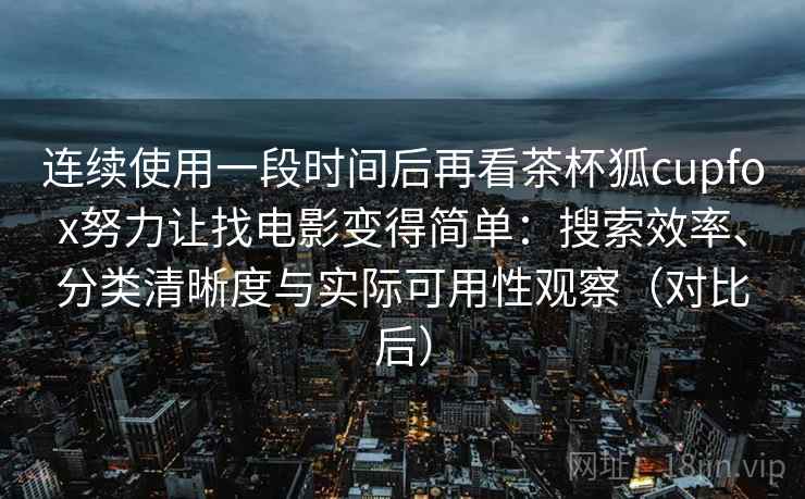 连续使用一段时间后再看茶杯狐cupfox努力让找电影变得简单：搜索效率、分类清晰度与实际可用性观察（对比后）