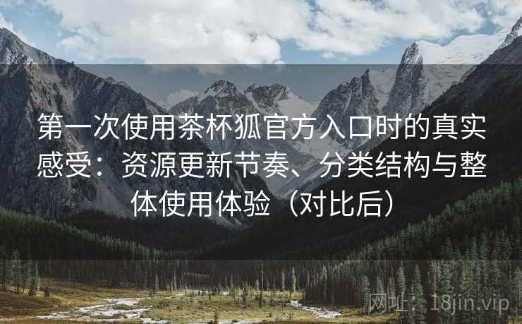 第一次使用茶杯狐官方入口时的真实感受：资源更新节奏、分类结构与整体使用体验（对比后）