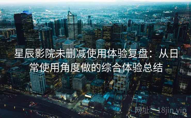 星辰影院未删减使用体验复盘：从日常使用角度做的综合体验总结