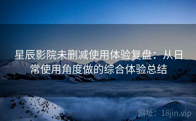 星辰影院未删减使用体验复盘：从日常使用角度做的综合体验总结