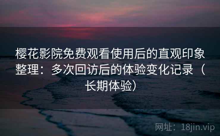 樱花影院免费观看使用后的直观印象整理：多次回访后的体验变化记录（长期体验）