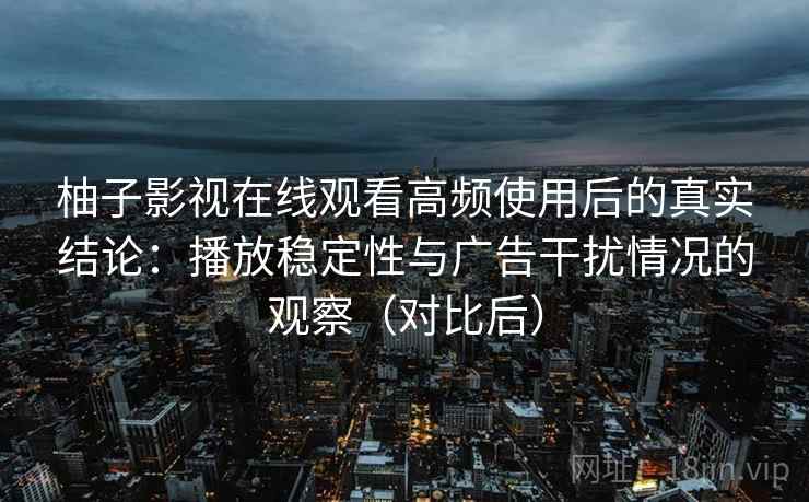 柚子影视在线观看高频使用后的真实结论：播放稳定性与广告干扰情况的观察（对比后）