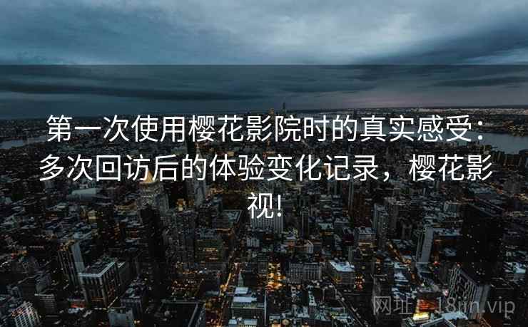 第一次使用樱花影院时的真实感受：多次回访后的体验变化记录，樱花影视!