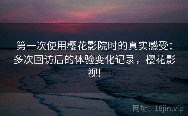 第一次使用樱花影院时的真实感受：多次回访后的体验变化记录，樱花影视!