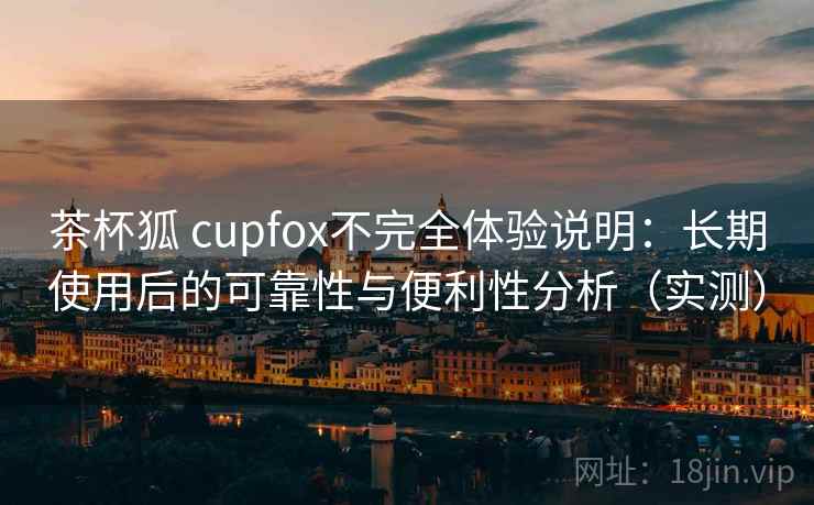 茶杯狐 cupfox不完全体验说明：长期使用后的可靠性与便利性分析（实测）