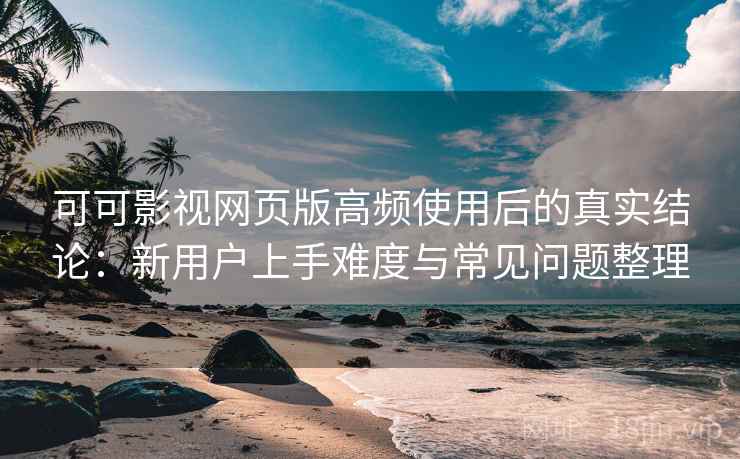 可可影视网页版高频使用后的真实结论：新用户上手难度与常见问题整理