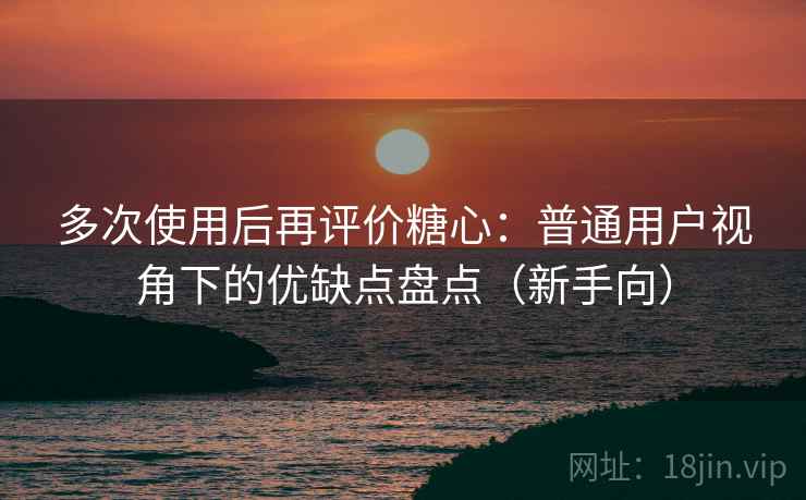 多次使用后再评价糖心：普通用户视角下的优缺点盘点（新手向）