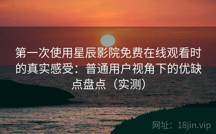第一次使用星辰影院免费在线观看时的真实感受：普通用户视角下的优缺点盘点（实测）