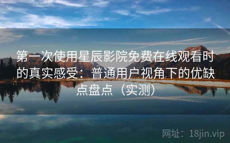 第一次使用星辰影院免费在线观看时的真实感受：普通用户视角下的优缺点盘点（实测）