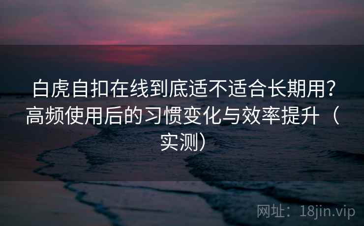 白虎自扣在线到底适不适合长期用？高频使用后的习惯变化与效率提升（实测）