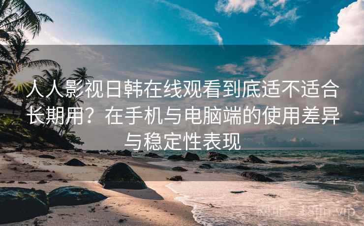 人人影视日韩在线观看到底适不适合长期用？在手机与电脑端的使用差异与稳定性表现