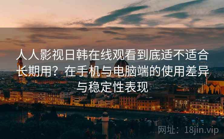 人人影视日韩在线观看到底适不适合长期用？在手机与电脑端的使用差异与稳定性表现