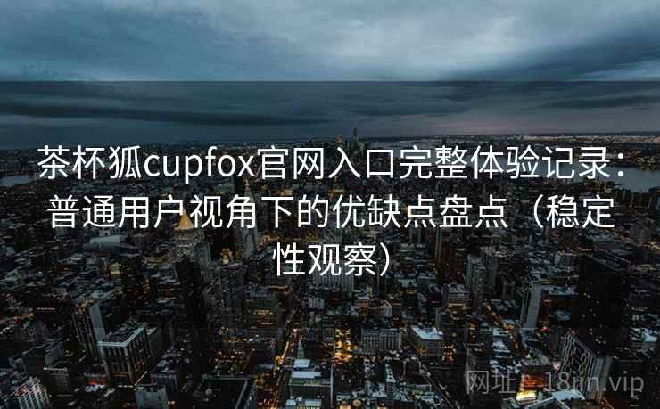 茶杯狐cupfox官网入口完整体验记录：普通用户视角下的优缺点盘点（稳定性观察）
