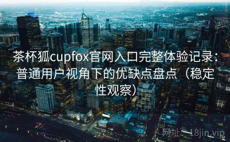 茶杯狐cupfox官网入口完整体验记录：普通用户视角下的优缺点盘点（稳定性观察）