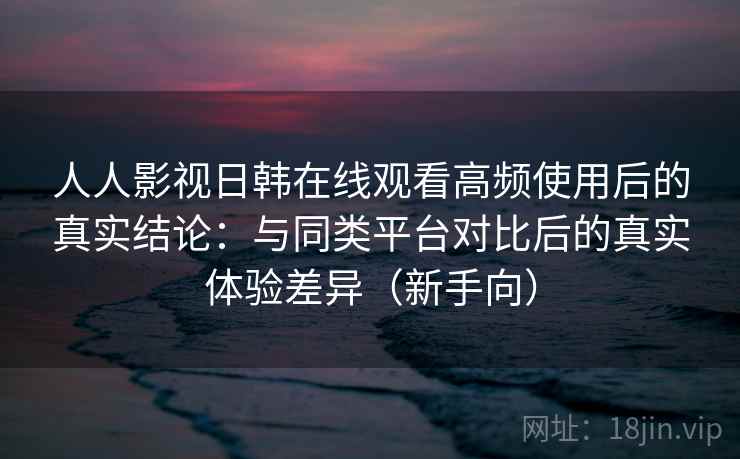 人人影视日韩在线观看高频使用后的真实结论：与同类平台对比后的真实体验差异（新手向）